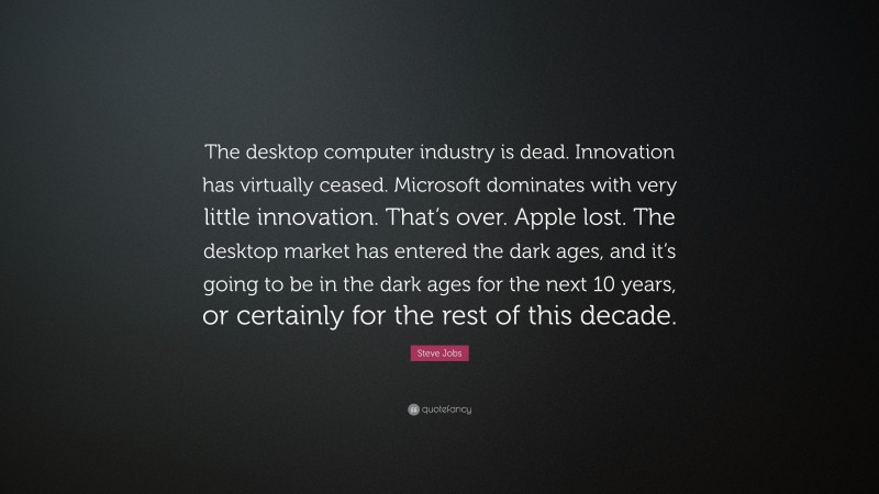 Steve Jobs Quote: “The desktop computer industry is dead. Innovation has virtually ceased. Microsoft dominates with very little innovation. That’s over. Apple lost. The desktop market has entered the dark ages, and it’s going to be in the dark ages for the next 10 years, or certainly for the rest of this decade.”
