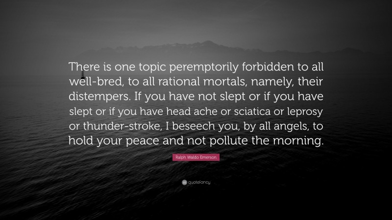 Ralph Waldo Emerson Quote: “There is one topic peremptorily forbidden to all well-bred, to all rational mortals, namely, their distempers. If you have not slept or if you have slept or if you have head ache or sciatica or leprosy or thunder-stroke, I beseech you, by all angels, to hold your peace and not pollute the morning.”