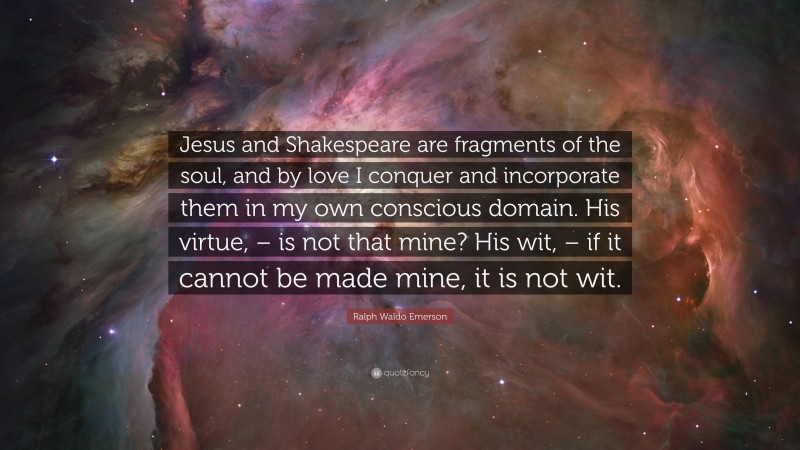 Ralph Waldo Emerson Quote: “Jesus and Shakespeare are fragments of the soul, and by love I conquer and incorporate them in my own conscious domain. His virtue, – is not that mine? His wit, – if it cannot be made mine, it is not wit.”