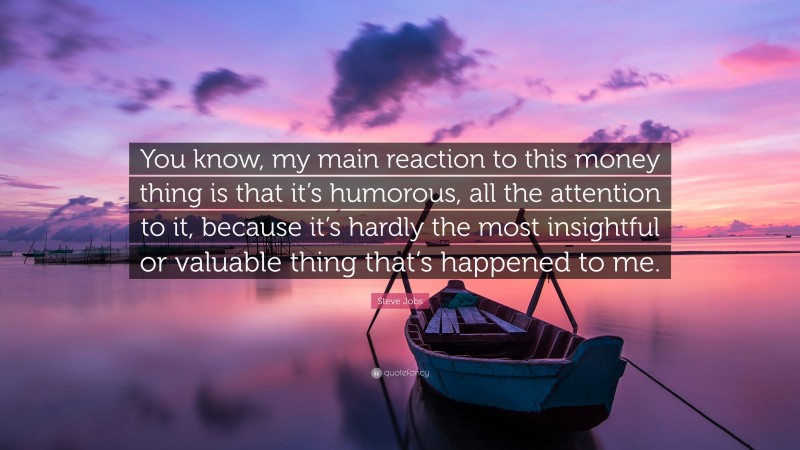 Steve Jobs Quote: “You know, my main reaction to this money thing is that it’s humorous, all the attention to it, because it’s hardly the most insightful or valuable thing that’s happened to me.”