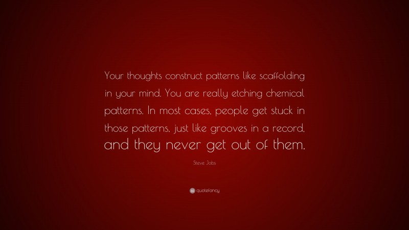 Steve Jobs Quote: “Your thoughts construct patterns like scaffolding in your mind. You are really etching chemical patterns. In most cases, people get stuck in those patterns, just like grooves in a record, and they never get out of them.”