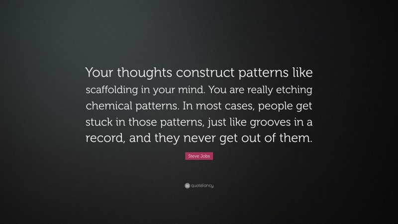 Steve Jobs Quote: “Your thoughts construct patterns like scaffolding in your mind. You are really etching chemical patterns. In most cases, people get stuck in those patterns, just like grooves in a record, and they never get out of them.”