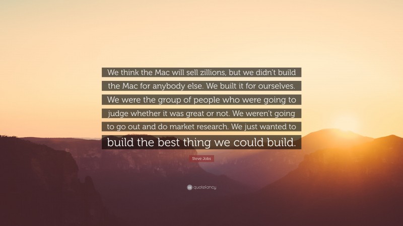 Steve Jobs Quote: “We think the Mac will sell zillions, but we didn’t build the Mac for anybody else. We built it for ourselves. We were the group of people who were going to judge whether it was great or not. We weren’t going to go out and do market research. We just wanted to build the best thing we could build.”