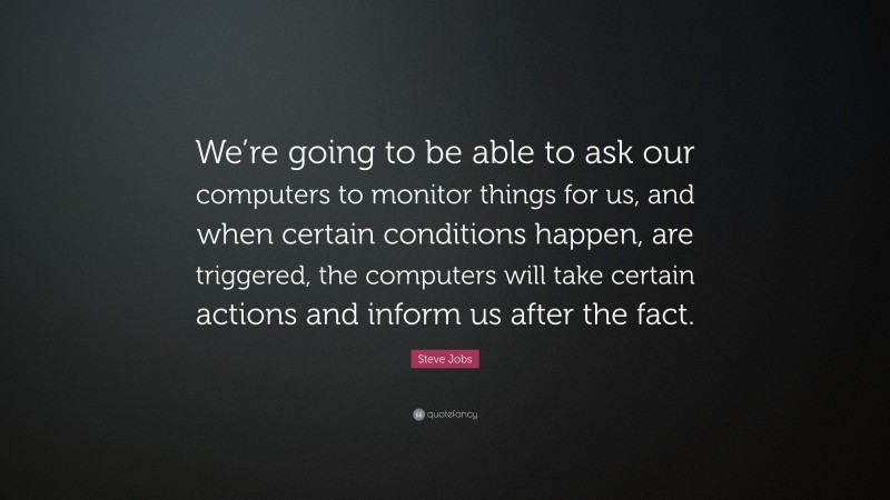 Steve Jobs Quote: “We’re going to be able to ask our computers to monitor things for us, and when certain conditions happen, are triggered, the computers will take certain actions and inform us after the fact.”