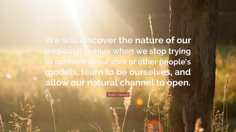 Shakti Gawain Quote: “We will discover the nature of our particular genius when we stop trying to conform to our own or other people’s models, learn to be ourselves, and allow our natural channel to open.”
