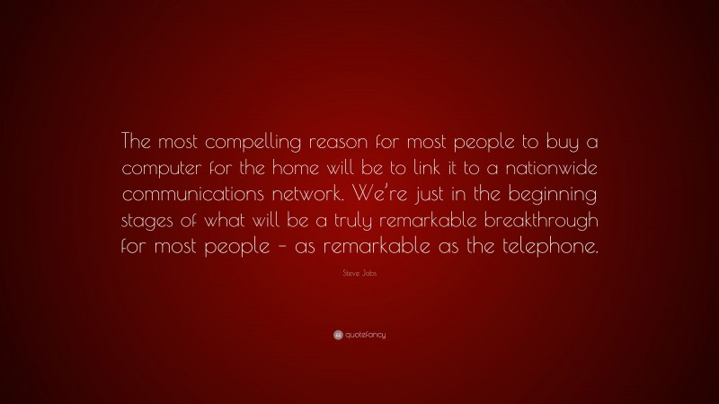 Steve Jobs Quote: “The most compelling reason for most people to buy a computer for the home will be to link it to a nationwide communications network. We’re just in the beginning stages of what will be a truly remarkable breakthrough for most people – as remarkable as the telephone.”