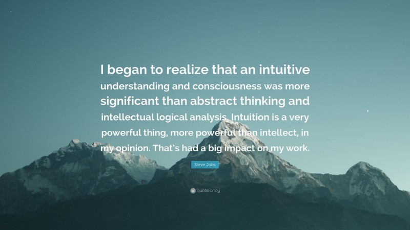 Steve Jobs Quote: “I began to realize that an intuitive understanding and consciousness was more significant than abstract thinking and intellectual logical analysis. Intuition is a very powerful thing, more powerful than intellect, in my opinion. That’s had a big impact on my work.”