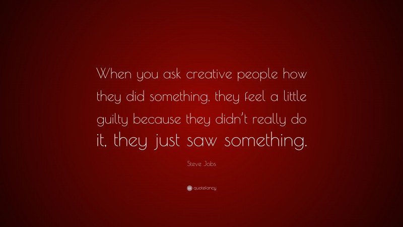 Steve Jobs Quote: “When you ask creative people how they did something, they feel a little guilty because they didn’t really do it, they just saw something.”