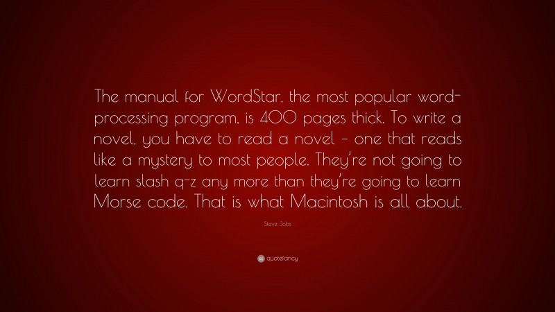 Steve Jobs Quote: “The manual for WordStar, the most popular word-processing program, is 400 pages thick. To write a novel, you have to read a novel – one that reads like a mystery to most people. They’re not going to learn slash q-z any more than they’re going to learn Morse code. That is what Macintosh is all about.”