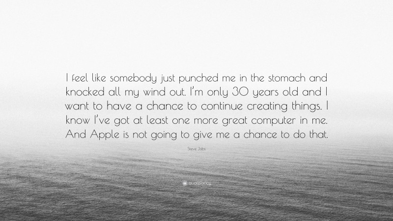 Steve Jobs Quote: “I feel like somebody just punched me in the stomach and knocked all my wind out. I’m only 30 years old and I want to have a chance to continue creating things. I know I’ve got at least one more great computer in me. And Apple is not going to give me a chance to do that.”