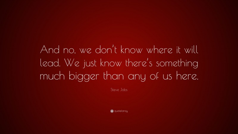Steve Jobs Quote: “And no, we don’t know where it will lead. We just know there’s something much bigger than any of us here.”