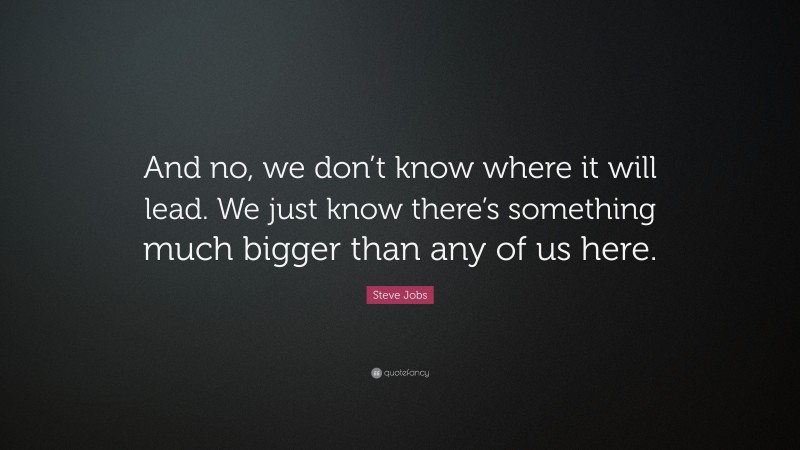 Steve Jobs Quote: “And no, we don’t know where it will lead. We just know there’s something much bigger than any of us here.”