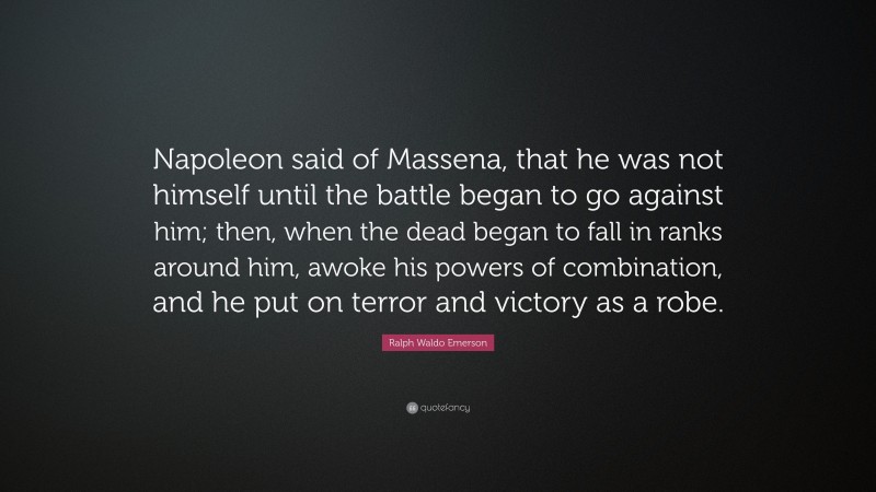 Ralph Waldo Emerson Quote: “Napoleon said of Massena, that he was not himself until the battle began to go against him; then, when the dead began to fall in ranks around him, awoke his powers of combination, and he put on terror and victory as a robe.”