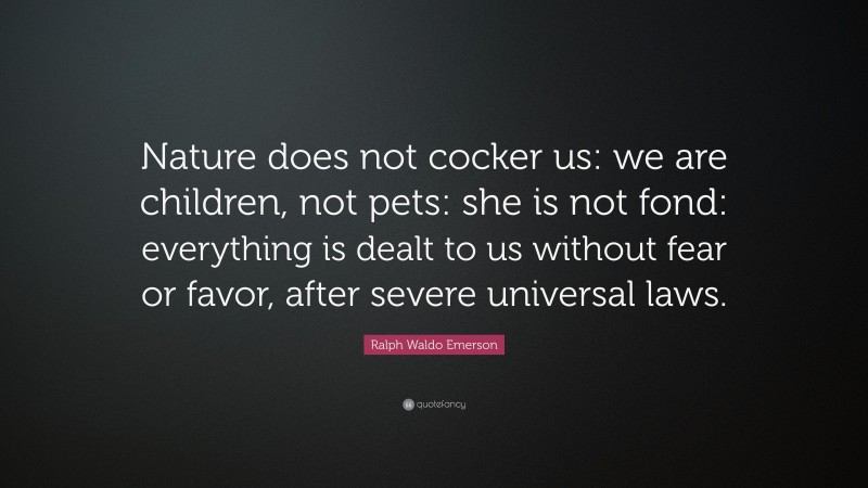 Ralph Waldo Emerson Quote: “Nature does not cocker us: we are children, not pets: she is not fond: everything is dealt to us without fear or favor, after severe universal laws.”