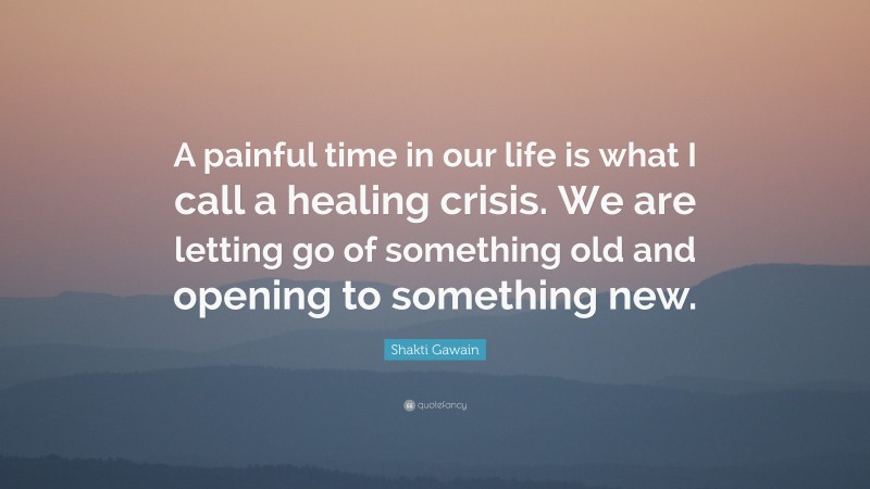 Shakti Gawain Quote: “A painful time in our life is what I call a healing crisis. We are letting go of something old and opening to something new.”