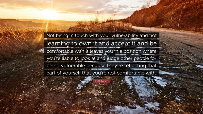 Shakti Gawain Quote: “Not being in touch with your vulnerability and not learning to own it and accept it and be comfortable with it leaves you in a position where you’re liable to look at and judge other people for being vulnerable because they’re reflecting that part of yourself that you’re not comfortable with.”