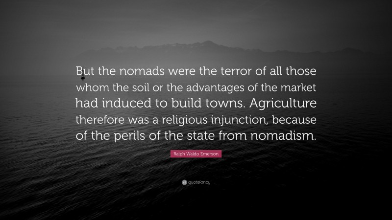 Ralph Waldo Emerson Quote: “But the nomads were the terror of all those whom the soil or the advantages of the market had induced to build towns. Agriculture therefore was a religious injunction, because of the perils of the state from nomadism.”