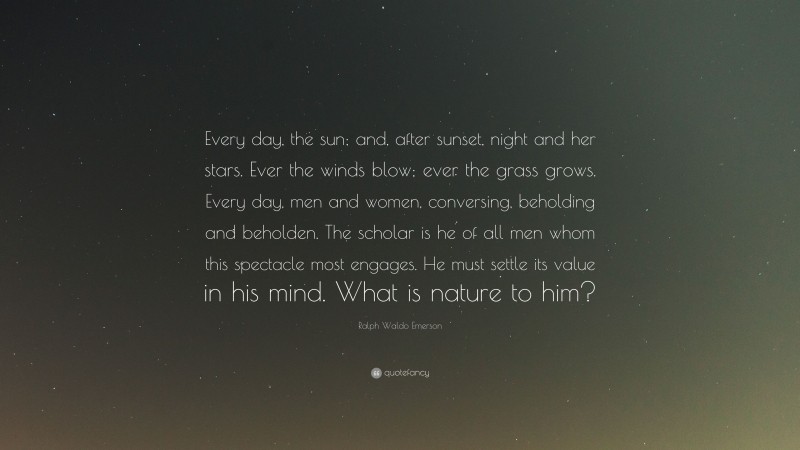 Ralph Waldo Emerson Quote: “Every day, the sun; and, after sunset, night and her stars. Ever the winds blow; ever the grass grows. Every day, men and women, conversing, beholding and beholden. The scholar is he of all men whom this spectacle most engages. He must settle its value in his mind. What is nature to him?”