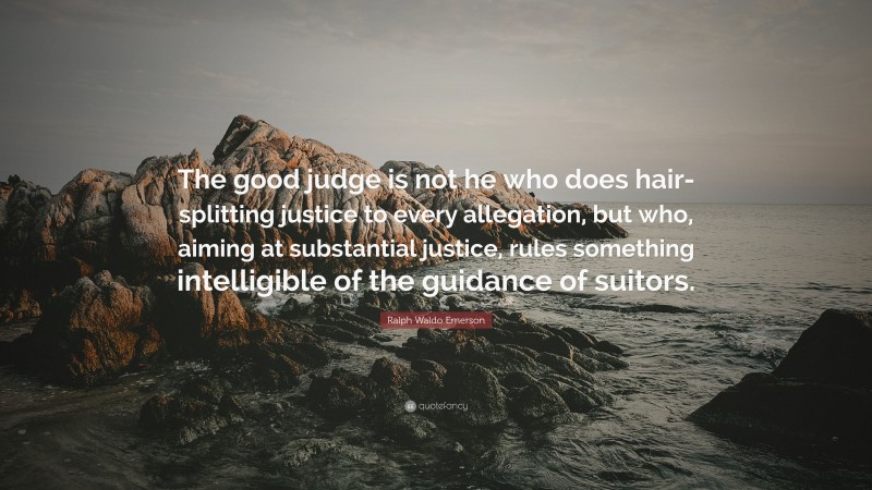 Ralph Waldo Emerson Quote: “The good judge is not he who does hair-splitting justice to every allegation, but who, aiming at substantial justice, rules something intelligible of the guidance of suitors.”