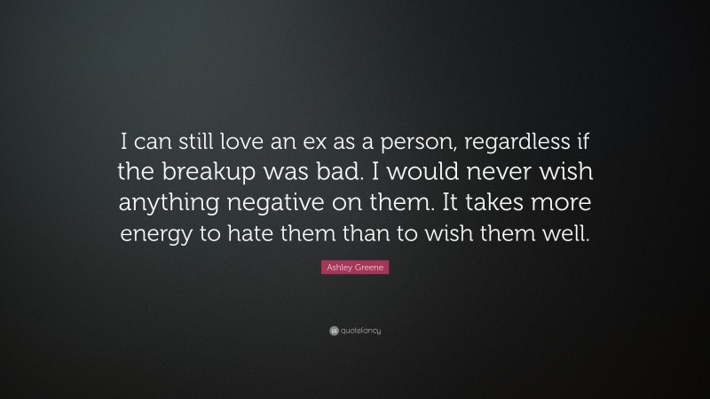 Ashley Greene Quote: “I can still love an ex as a person, regardless if the breakup was bad. I would never wish anything negative on them. It takes more energy to hate them than to wish them well.”
