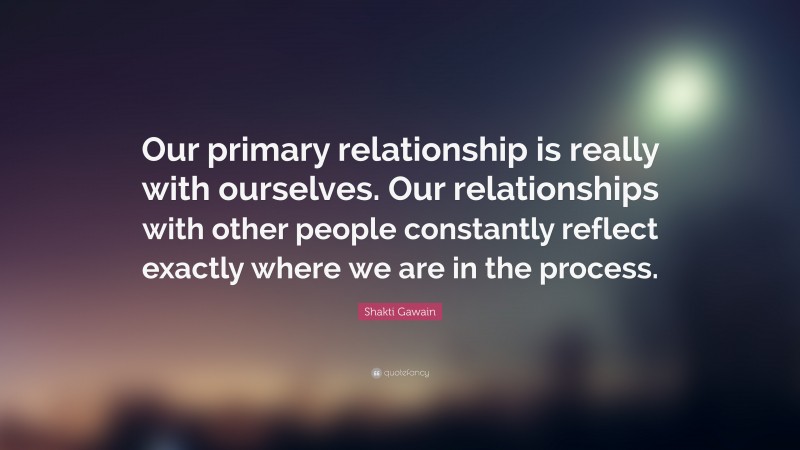 Shakti Gawain Quote: “Our primary relationship is really with ourselves. Our relationships with other people constantly reflect exactly where we are in the process.”