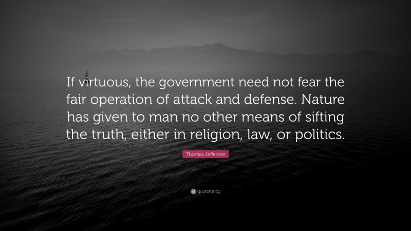 Thomas Jefferson Quote: “If virtuous, the government need not fear the fair operation of attack and defense. Nature has given to man no other means of sifting the truth, either in religion, law, or politics.”