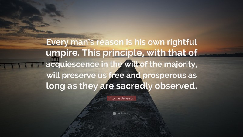 Thomas Jefferson Quote: “Every man’s reason is his own rightful umpire. This principle, with that of acquiescence in the will of the majority, will preserve us free and prosperous as long as they are sacredly observed.”