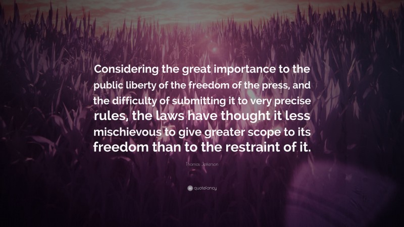 Thomas Jefferson Quote: “Considering the great importance to the public liberty of the freedom of the press, and the difficulty of submitting it to very precise rules, the laws have thought it less mischievous to give greater scope to its freedom than to the restraint of it.”