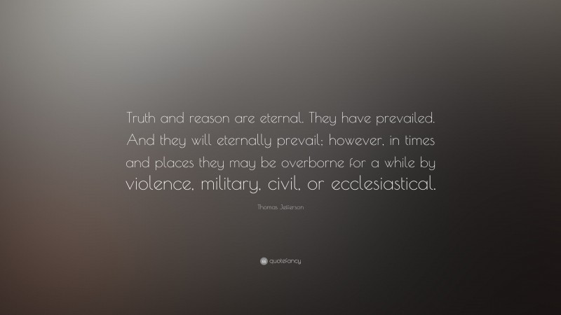 Thomas Jefferson Quote: “Truth and reason are eternal. They have prevailed. And they will eternally prevail; however, in times and places they may be overborne for a while by violence, military, civil, or ecclesiastical.”