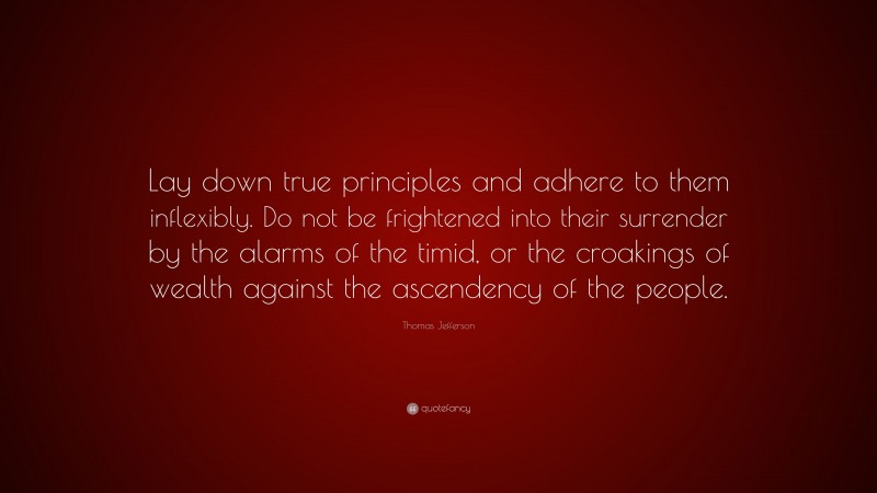Thomas Jefferson Quote: “Lay down true principles and adhere to them inflexibly. Do not be frightened into their surrender by the alarms of the timid, or the croakings of wealth against the ascendency of the people.”
