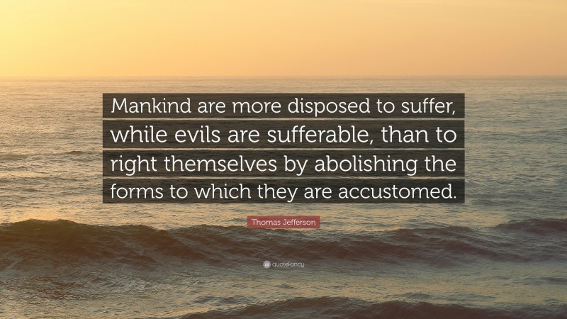 Thomas Jefferson Quote: “Mankind are more disposed to suffer, while evils are sufferable, than to right themselves by abolishing the forms to which they are accustomed.”