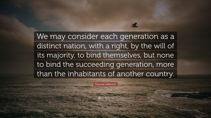 Thomas Jefferson Quote: “We may consider each generation as a distinct nation, with a right, by the will of its majority, to bind themselves, but none to bind the succeeding generation, more than the inhabitants of another country.”