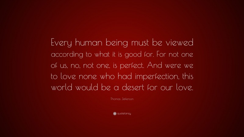 Thomas Jefferson Quote: “Every human being must be viewed according to what it is good for. For not one of us, no, not one, is perfect. And were we to love none who had imperfection, this world would be a desert for our love.”