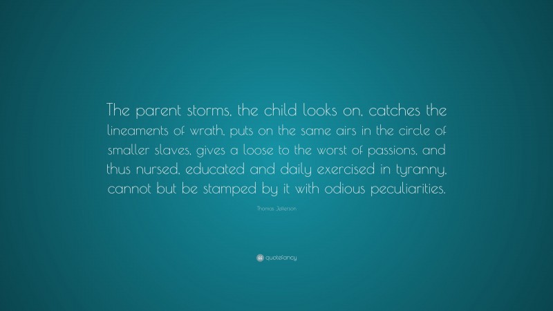 Thomas Jefferson Quote: “The parent storms, the child looks on, catches the lineaments of wrath, puts on the same airs in the circle of smaller slaves, gives a loose to the worst of passions, and thus nursed, educated and daily exercised in tyranny, cannot but be stamped by it with odious peculiarities.”