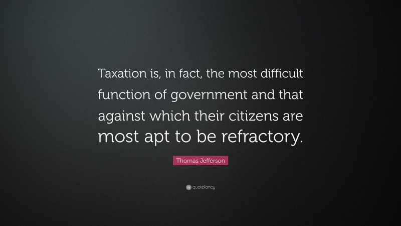 Thomas Jefferson Quote: “Taxation is, in fact, the most difficult function of government and that against which their citizens are most apt to be refractory.”