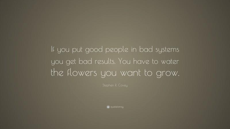 Stephen R. Covey Quote: “If you put good people in bad systems you get bad results. You have to water the flowers you want to grow.”