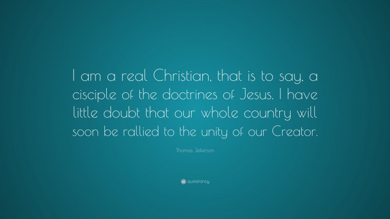 Thomas Jefferson Quote: “I am a real Christian, that is to say, a cisciple of the doctrines of Jesus. I have little doubt that our whole country will soon be rallied to the unity of our Creator.”