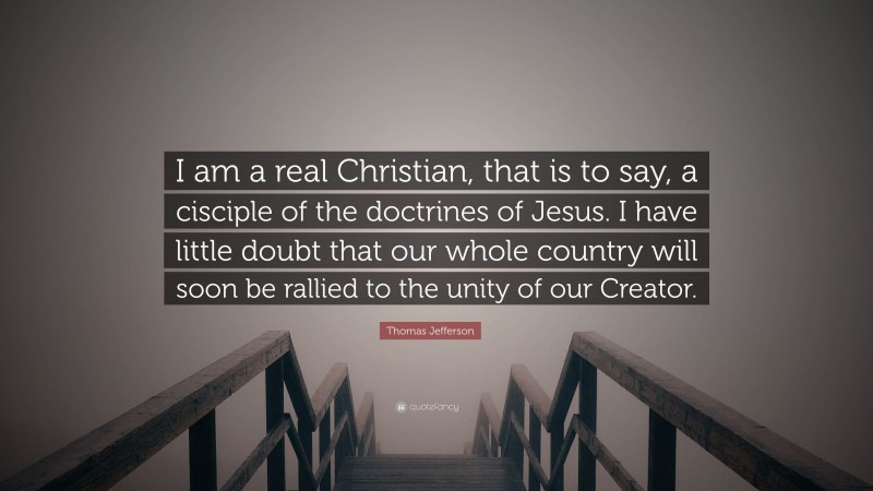 Thomas Jefferson Quote: “I am a real Christian, that is to say, a cisciple of the doctrines of Jesus. I have little doubt that our whole country will soon be rallied to the unity of our Creator.”