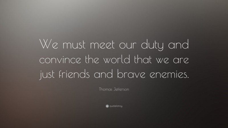 Thomas Jefferson Quote: “We must meet our duty and convince the world that we are just friends and brave enemies.”
