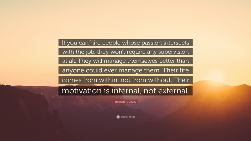 Stephen R. Covey Quote: “If you can hire people whose passion intersects with the job, they won’t require any supervision at all. They will manage themselves better than anyone could ever manage them. Their fire comes from within, not from without. Their motivation is internal, not external.”