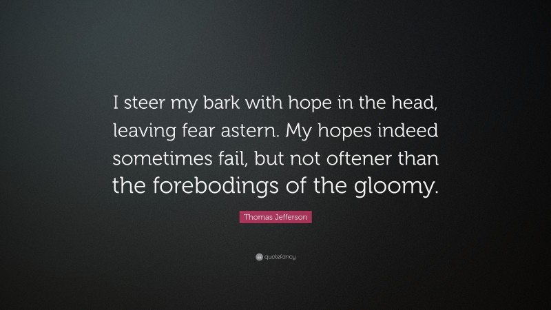 Thomas Jefferson Quote: “I steer my bark with hope in the head, leaving fear astern. My hopes indeed sometimes fail, but not oftener than the forebodings of the gloomy.”