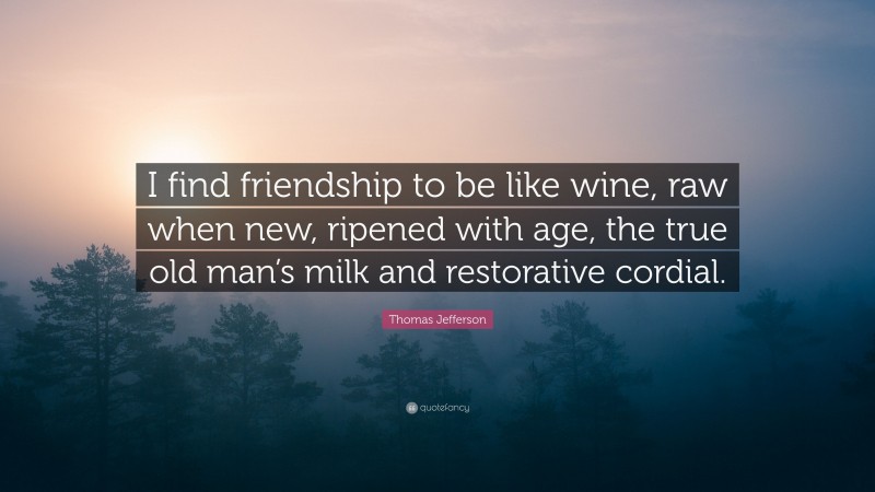 Thomas Jefferson Quote: “I find friendship to be like wine, raw when new, ripened with age, the true old man’s milk and restorative cordial.”