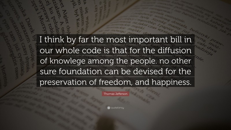 Thomas Jefferson Quote: “I think by far the most important bill in our whole code is that for the diffusion of knowlege among the people. no other sure foundation can be devised for the preservation of freedom, and happiness.”