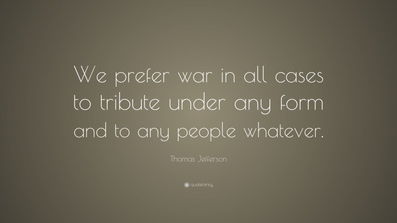 Thomas Jefferson Quote: “We prefer war in all cases to tribute under any form and to any people whatever.”
