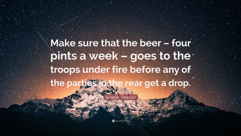 Winston Churchill Quote: “Make sure that the beer – four pints a week – goes to the troops under fire before any of the parties in the rear get a drop.”
