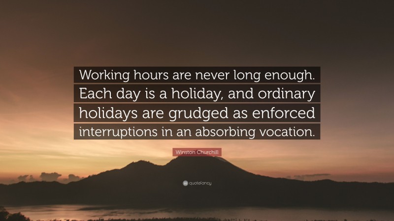 Winston Churchill Quote: “Working hours are never long enough. Each day is a holiday, and ordinary holidays are grudged as enforced interruptions in an absorbing vocation.”