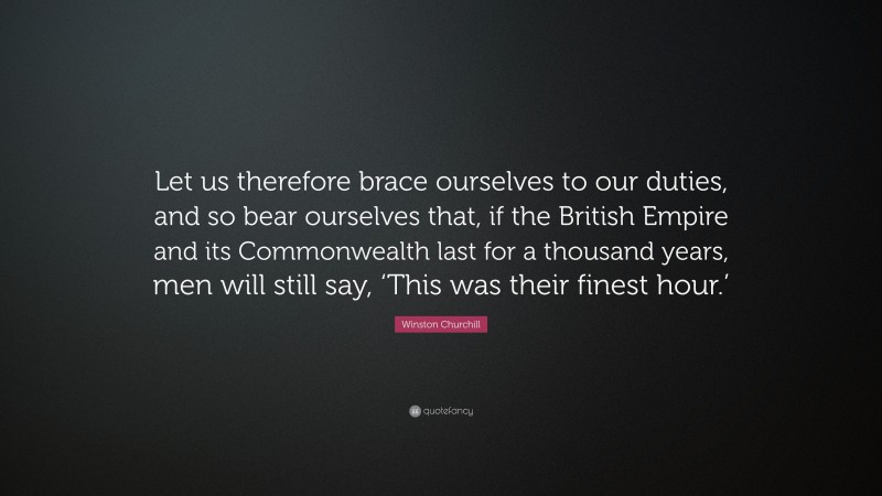 Winston Churchill Quote: “Let us therefore brace ourselves to our duties, and so bear ourselves that, if the British Empire and its Commonwealth last for a thousand years, men will still say, ‘This was their finest hour.’”