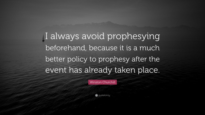 Winston Churchill Quote: “I always avoid prophesying beforehand, because it is a much better policy to prophesy after the event has already taken place.”