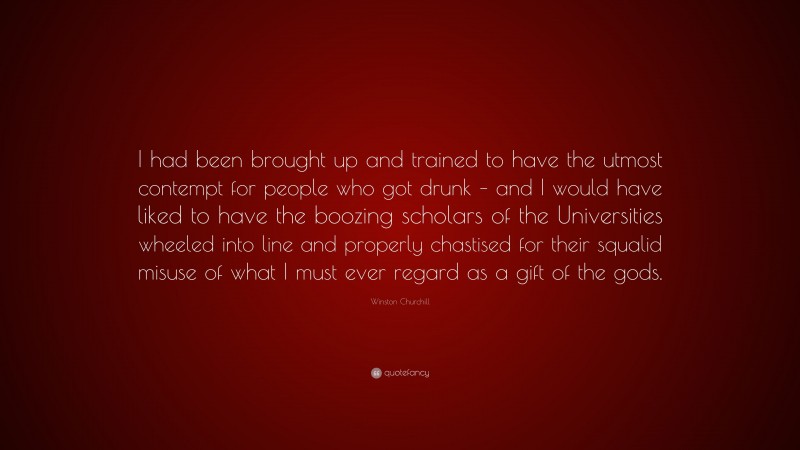 Winston Churchill Quote: “I had been brought up and trained to have the utmost contempt for people who got drunk – and I would have liked to have the boozing scholars of the Universities wheeled into line and properly chastised for their squalid misuse of what I must ever regard as a gift of the gods.”