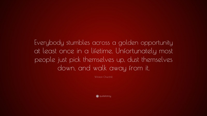 Winston Churchill Quote: “Everybody stumbles across a golden opportunity at least once in a lifetime. Unfortunately most people just pick themselves up, dust themselves down, and walk away from it.”